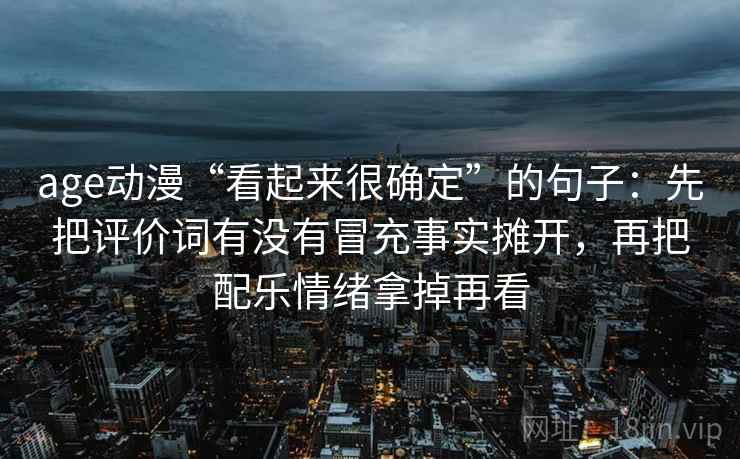 age动漫“看起来很确定”的句子：先把评价词有没有冒充事实摊开，再把配乐情绪拿掉再看