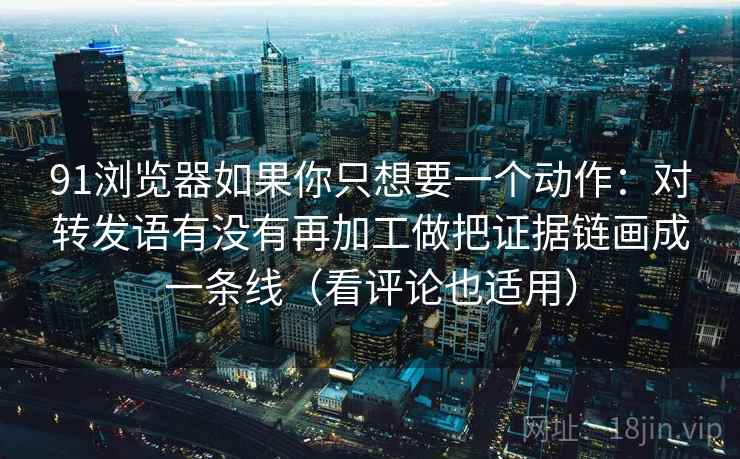 91浏览器如果你只想要一个动作：对转发语有没有再加工做把证据链画成一条线（看评论也适用）