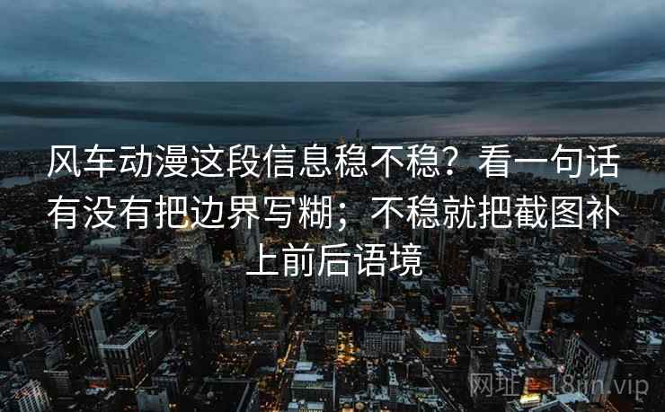 风车动漫这段信息稳不稳？看一句话有没有把边界写糊；不稳就把截图补上前后语境