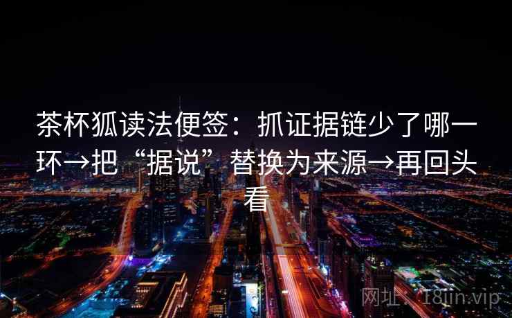 茶杯狐读法便签：抓证据链少了哪一环→把“据说”替换为来源→再回头看